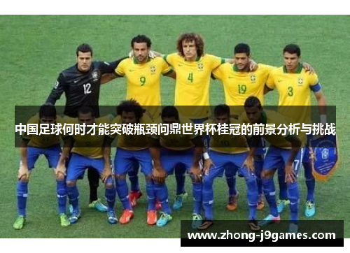 中国足球何时才能突破瓶颈问鼎世界杯桂冠的前景分析与挑战 中国足球何时才能突破瓶颈问鼎世界杯桂冠的前景分析与挑战