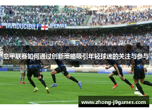 意甲联赛如何通过创新策略吸引年轻球迷的关注与参与 意甲联赛如何通过创新策略吸引年轻球迷的关注与参与