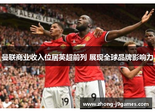 曼联商业收入位居英超前列 展现全球品牌影响力 曼联商业收入位居英超前列 展现全球品牌影响力