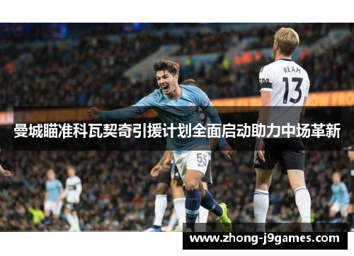 曼城瞄准科瓦契奇引援计划全面启动助力中场革新