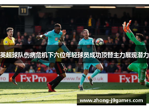 英超球队伤病危机下六位年轻球员成功顶替主力展现潜力 英超球队伤病危机下六位年轻球员成功顶替主力展现潜力