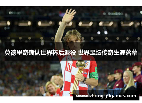 莫德里奇确认世界杯后退役 世界足坛传奇生涯落幕 莫德里奇确认世界杯后退役 世界足坛传奇生涯落幕